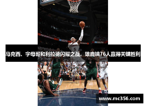 马克西、字母哥和利拉德闪耀之战,雄鹿擒76人赢得关键胜利 马克西、字母哥和利拉德闪耀之战,雄鹿擒76人赢得关键胜利